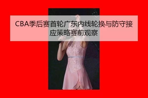 CBA季后赛首轮广东内线轮换与防守接应策略赛前观察